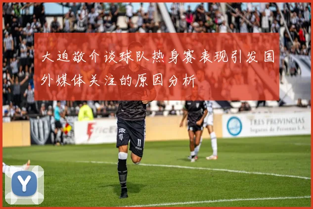 大迫敬介谈球队热身赛表现引发国外媒体关注的原因分析