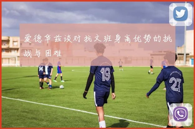 爱德华兹谈对抗文班身高优势的挑战与困难