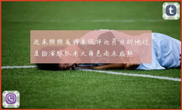 近来频频高调表现评论员分析他过度扮演球队老大角色尚未成熟