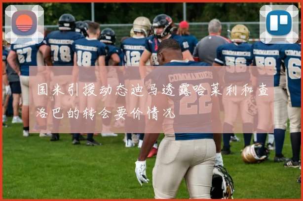 国米引援动态迪马透露哈莱利和查洛巴的转会要价情况