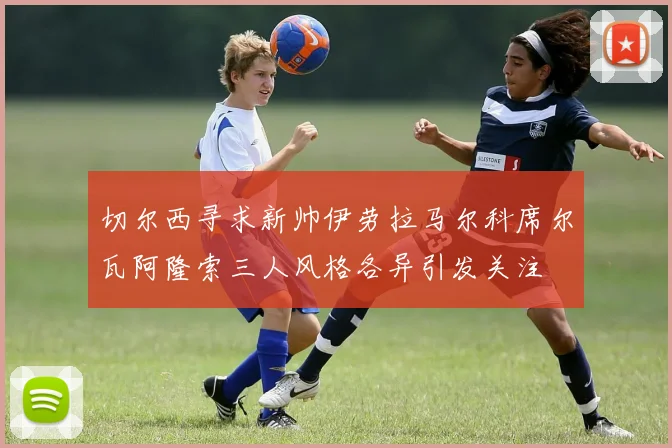 切尔西寻求新帅伊劳拉马尔科席尔瓦阿隆索三人风格各异引发关注