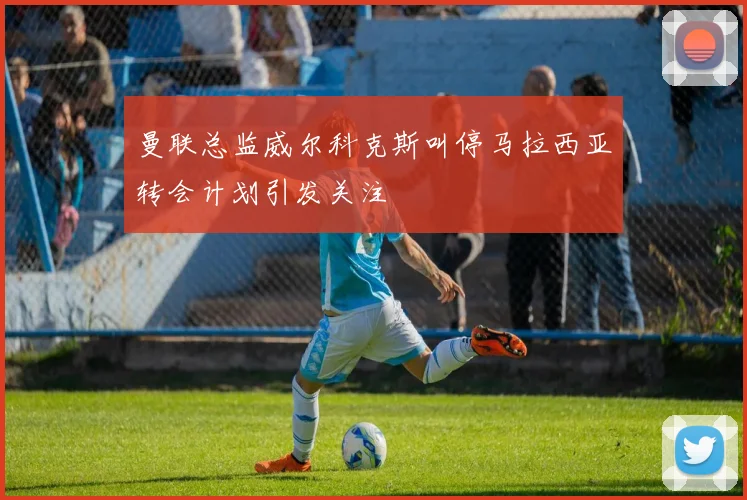 曼联总监威尔科克斯叫停马拉西亚转会计划引发关注