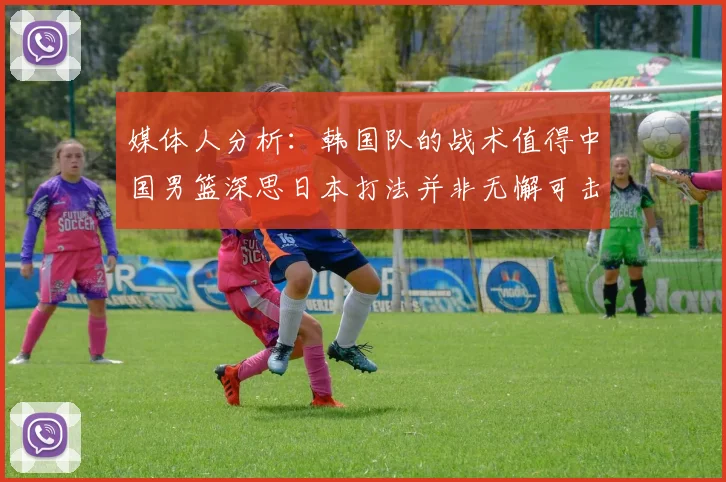 媒体人分析：韩国队的战术值得中国男篮深思日本打法并非无懈可击