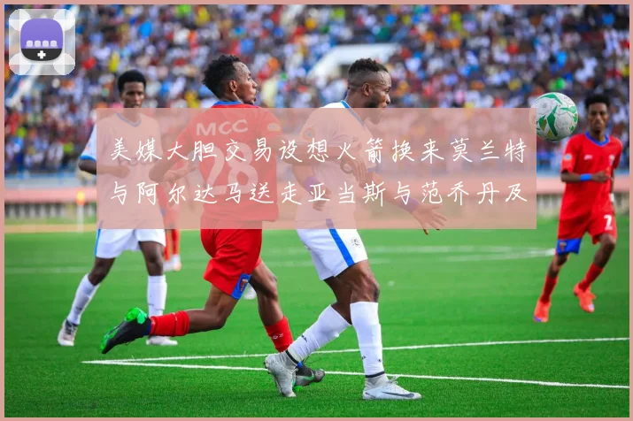 美媒大胆交易设想火箭换来莫兰特与阿尔达马送走亚当斯与范乔丹及两个选秀权