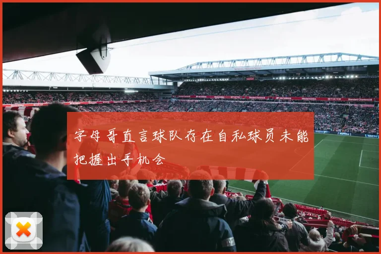 字母哥直言球队存在自私球员未能把握出手机会
