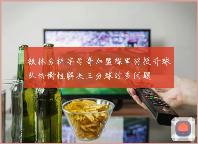 铁林分析字母哥加盟绿军将提升球队均衡性解决三分球过多问题