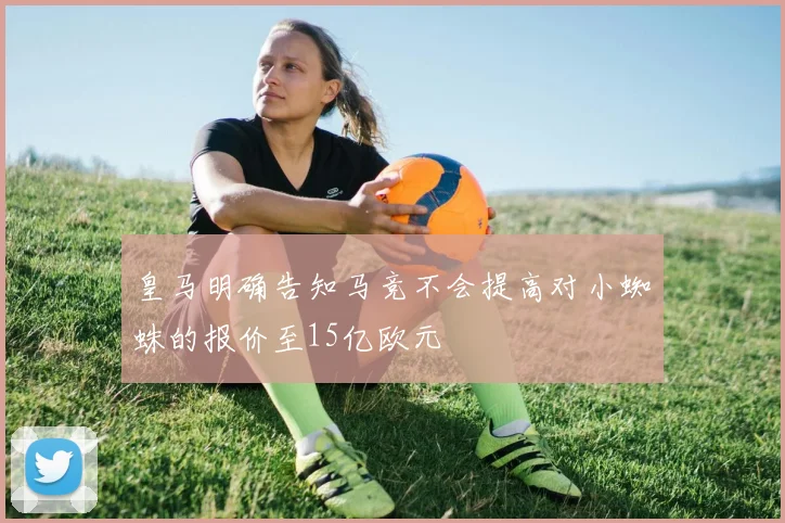 皇马明确告知马竞不会提高对小蜘蛛的报价至15亿欧元