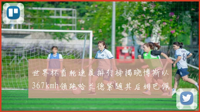 世界杯首轮速度排行榜揭晓博斯以367kmh领跑哈兰德紧随其后姆巴佩位列第九