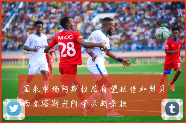国米中场阿斯拉尼有望租借加盟贝西克塔斯并附带买断条款