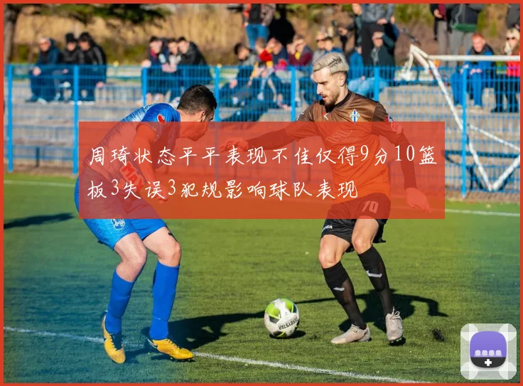 周琦状态平平表现不佳仅得9分10篮板3失误3犯规影响球队表现