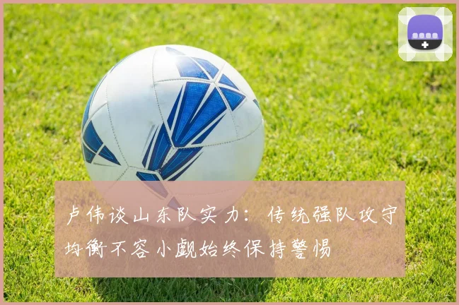 卢伟谈山东队实力：传统强队攻守均衡不容小觑始终保持警惕