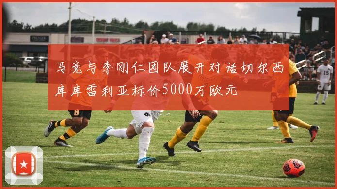 马竞与李刚仁团队展开对话切尔西库库雷利亚标价5000万欧元