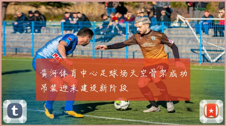 黄河体育中心足球场天空骨架成功吊装迎来建设新阶段