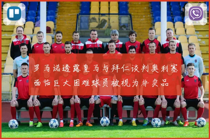 罗马诺透露皇马与拜仁谈判奥利塞面临巨大困难球员被视为非卖品