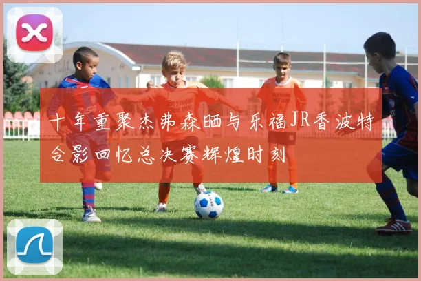 十年重聚杰弗森晒与乐福JR香波特合影回忆总决赛辉煌时刻