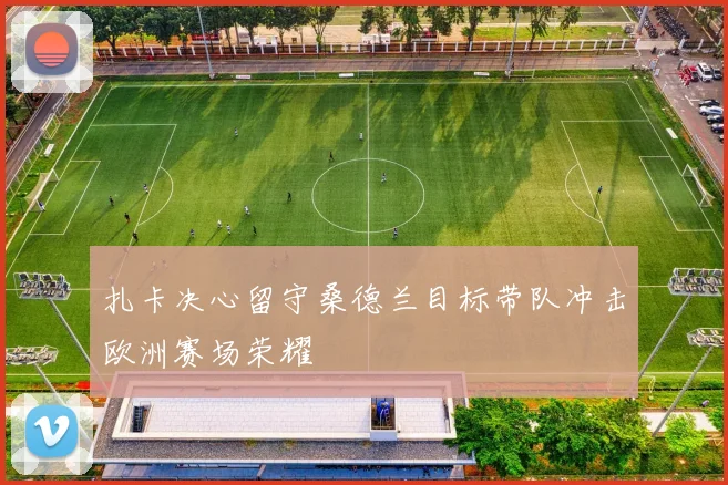 扎卡决心留守桑德兰目标带队冲击欧洲赛场荣耀
