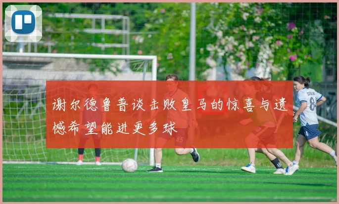 谢尔德鲁普谈击败皇马的惊喜与遗憾希望能进更多球