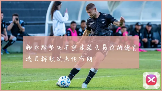 鲍尔默坚决不重建若交易伦纳德首选目标锁定杰伦布朗