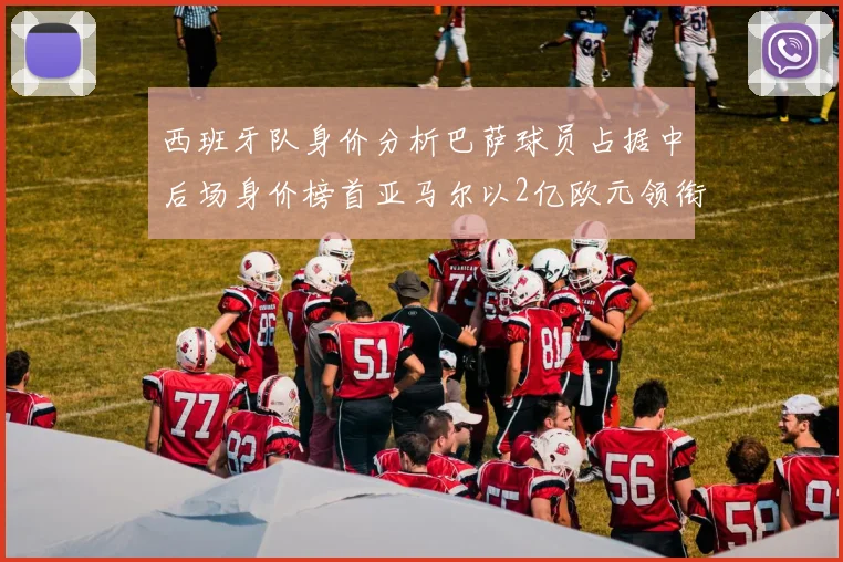 西班牙队身价分析巴萨球员占据中后场身价榜首亚马尔以2亿欧元领衔